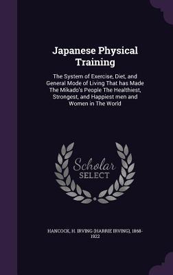 Read Online Japanese Physical Training: The System of Exercise, Diet, and General Mode of Living That Has Made the Mikado's People the Healthiest, Strongest, and Happiest Men and Women in the World - H. Irving Hancock | PDF