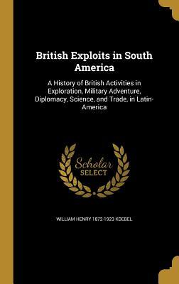 Download British Exploits in South America: A History of British Activities in Exploration, Military Adventure, Diplomacy, Science, and Trade, in Latin-America - W.H. Koebel | PDF