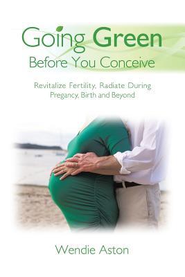 Read Online Going Green Before You Conceive: Revitalize Fertility, Radiate During Pregnancy, Birth and Beyond - Wendie Aston file in ePub