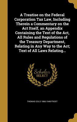 Read Online A Treatise on the Federal Corporation Tax Law, Including Therein a Commentary on the ACT Itself, an Appendix Containing the Text of the ACT, All Rules and Regulations of the Treasury Department, Relating in Any Way to the ACT; Text of All Laws Relating - Thomas Gold Frost file in PDF