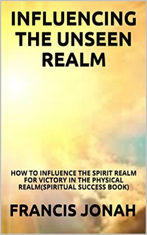 Read Online Influencing The Unseen Realm: How to Influence The Spirit Realm for Victory in The Physical Realm - Francis Jonah | ePub