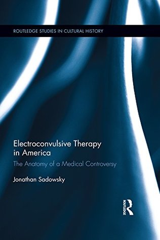 Read Electroconvulsive Therapy in America: The Anatomy of a Medical Controversy (Routledge Studies in Cultural History) - Jonathan Sadowsky file in PDF