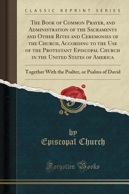 Read Online The Book of Common Prayer, and Administration of the Sacraments and Other Rites and Ceremonies of the Church, According to the Use of the Protestant Episcopal Church in the United States of America: Together with the Psalter, or Psalms of David - Episcopal Church | PDF