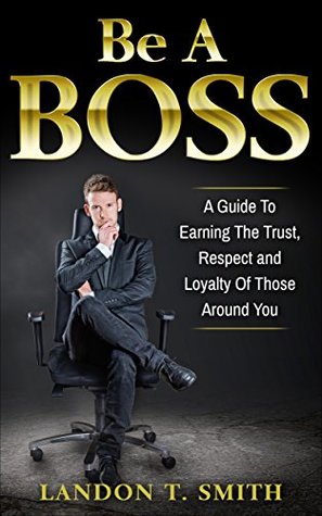 Read Online Be A Boss: A Guide To Earning The Trust, Respect And Loyalty Of Those Around You - Landon T. Smith | PDF