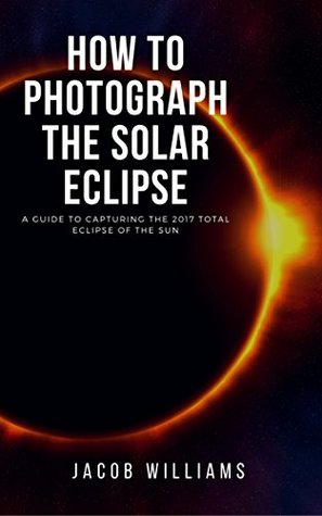 Full Download How to Photograph the Solar Eclipse: An EASY Guide to Capturing the 2017 Total Eclipse of the Sun: An astrophotography beginner's guide to capturing solar eclipse - Jacob William file in PDF