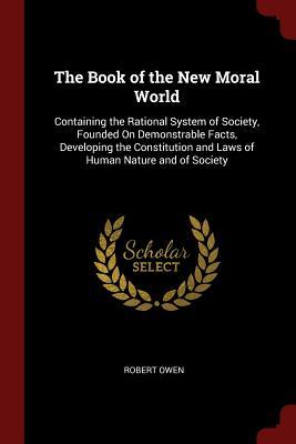 Read The Book of the New Moral World: Containing the Rational System of Society, Founded on Demonstrable Facts, Developing the Constitution and Laws of Human Nature and of Society - Robert Owen file in PDF