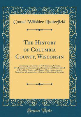 Read The History of Columbia County, Wisconsin: Containing an Account of Its Settlement, Growth, Development and Resources; An Extensive and Minute Sketch of Its Cities, Towns and Villages, Their Improvements, Industries, Manufactories, Churches, Schools and S - Willshire Butterfield file in PDF