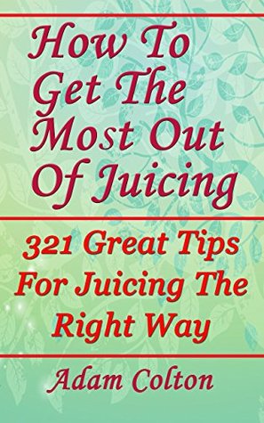 Read How To Get The Most Out Of Juicing: 321 Great Tips For Juicing The Right Way - Adam Colton file in PDF
