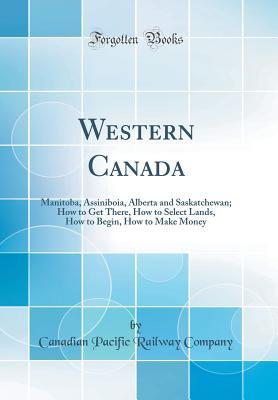Full Download Western Canada: Manitoba, Assiniboia, Alberta and Saskatchewan; How to Get There, How to Select Lands, How to Begin, How to Make Money (Classic Reprint) - Canadian Pacific Railway Company | ePub