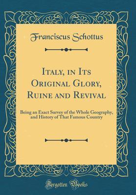 Full Download Italy, in Its Original Glory, Ruine and Revival: Being an Exact Survey of the Whole Geography, and History of That Famous Country (Classic Reprint) - Franciscus Schottus | ePub