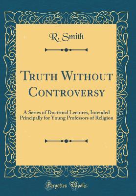 Read Online Truth Without Controversy: A Series of Doctrinal Lectures, Intended Principally for Young Professors of Religion (Classic Reprint) - Reuben Smith | PDF