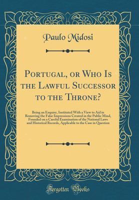 Read Portugal, or Who Is the Lawful Successor to the Throne?: Being an Enquiry, Instituted with a View to Aid in Removing the False Impressions Created in the Public Mind, Founded on a Careful Examination of the National Laws and Historical Records, Applicable - Paulo Midosi file in PDF