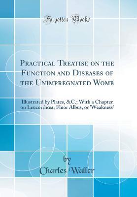 Full Download Practical Treatise on the Function and Diseases of the Unimpregnated Womb: Illustrated by Plates, &c.; With a Chapter on Leucorrhoea, Fluor Albus, or 'weakness' (Classic Reprint) - Charles Waller | PDF
