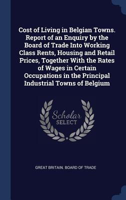 Read Cost of Living in Belgian Towns. Report of an Enquiry by the Board of Trade Into Working Class Rents, Housing and Retail Prices, Together with the Rates of Wages in Certain Occupations in the Principal Industrial Towns of Belgium - Great Britain Board Of Trade file in PDF