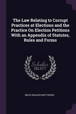 Full Download The Law Relating to Corrupt Practices at Elections and the Practice on Election Petitions with an Appendix of Statutes, Rules and Forms - Miles Walker Mattinson | PDF