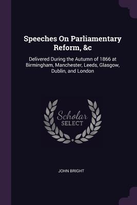 Read Online Speeches on Parliamentary Reform, &c: Delivered During the Autumn of 1866 at Birmingham, Manchester, Leeds, Glasgow, Dublin, and London - John Bright file in PDF