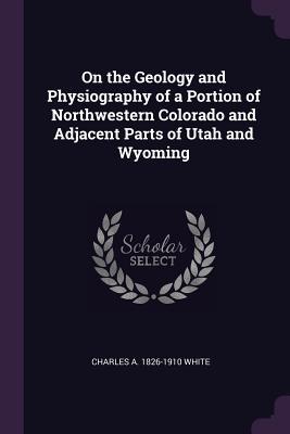 Read Online On the Geology and Physiography of a Portion of Northwestern Colorado and Adjacent Parts of Utah and Wyoming - Charles Abiathar White | PDF