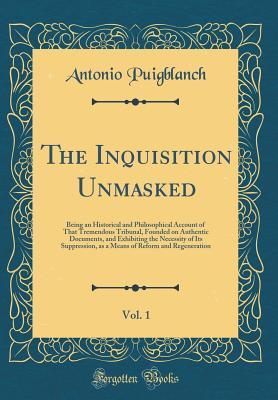 Read The Inquisition Unmasked, Vol. 1: Being an Historical and Philosophical Account of That Tremendous Tribunal, Founded on Authentic Documents, and Exhibiting the Necessity of Its Suppression, as a Means of Reform and Regeneration (Classic Reprint) - Antonio Puigblanch file in ePub