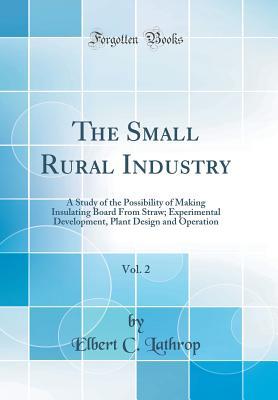 Read Online The Small Rural Industry, Vol. 2: A Study of the Possibility of Making Insulating Board from Straw; Experimental Development, Plant Design and Operation (Classic Reprint) - Elbert C Lathrop file in PDF