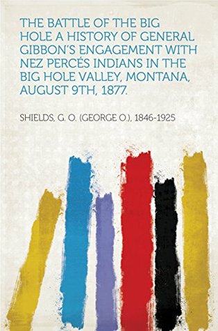 Read The Battle of the Big Hole A History of General Gibbon's Engagement with Nez Percés Indians in the Big Hole Valley, Montana, August 9th, 1877. - George O. Shields | ePub