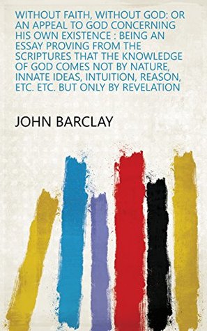 Read Online Without Faith, Without God: Or an Appeal to God Concerning His Own Existence : Being an Essay Proving from the Scriptures that the Knowledge of God Comes  Reason, Etc. Etc. But Only by Revelation - John Barclay | ePub