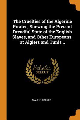 Full Download The Cruelties of the Algerine Pirates, Shewing the Present Dreadful State of the English Slaves, and Other Europeans, at Algiers and Tunis .. - Walter Croker file in ePub