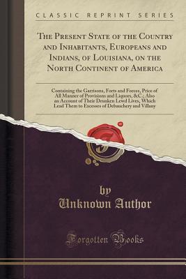 Read Online The Present State of the Country and Inhabitants, Europeans and Indians, of Louisiana, on the North Continent of America: Containing the Garrisons, Forts and Forces, Price of All Manner of Provisions and Liquors, &c.; Also an Account of Their Drunken Lewd - Unknown file in PDF