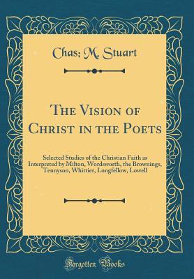 Read The Vision of Christ in the Poets: Selected Studies of the Christian Faith as Interpreted by Milton, Wordsworth, the Brownings, Tennyson, Whittier, Longfellow, Lowell (Classic Reprint) - Chas M Stuart | PDF