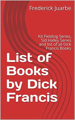 Read Online List of Books by Dick Francis: Kit Fielding Series, Sid Halley Series and list of all Dick Francis Books - Frederick Juarbe | PDF