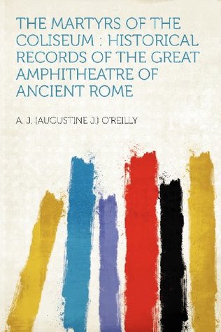 Read The Martyrs of the Coliseum: Historical Records of the Great Amphitheatre of Ancient Rome - A. J. (Augustine J.) O'Reilly | ePub