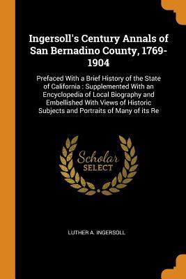 Download Ingersoll's Century Annals of San Bernadino County, 1769-1904: Prefaced With a Brief History of the State of California: Supplemented With an Encyclopedia of Local Biography and Embellished With Views of Historic Subjects and Portraits of Many of its Re - Luther A. Ingersoll file in PDF