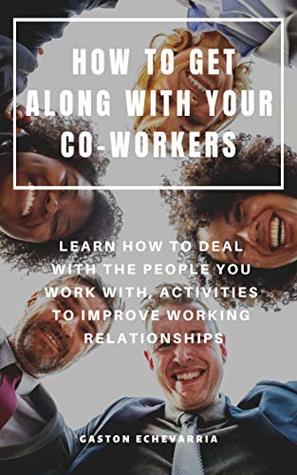 Read Online HOW TO GET ALONG WITH YOUR CO-WORKERS : LEARN HOW TO DEAL WITH THE PEOPLE YOU WORK WITH, ACTIVITIES TO IMPROVE WORKING RELATIONSHIPS - Gaston Echevarria | PDF