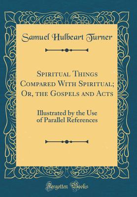 Read Online Spiritual Things Compared with Spiritual; Or, the Gospels and Acts: Illustrated by the Use of Parallel References (Classic Reprint) - Samuel Hulbeart Turner | PDF