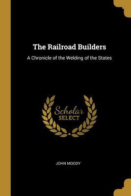 Read Online The Railroad Builders: A Chronicle of the Welding of the States - John Moody | PDF