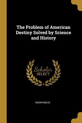 Read Online The Problem of American Destiny Solved by Science and History - Anonymous file in ePub