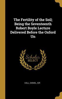 Read Online The Fertility of the Soil; Being the Seventeenth Robert Boyle Lecture Delivered Before the Oxford Un - Hall Daniel Sir | PDF